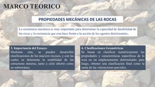 MARCO TEORICO
3. Importancia del Ensayo
Mediante este, se pueden desarrollar
clasificaciones de los macizos rocosos, y con las
cuales se determina la estabilidad de las
estructuras mineras, tanto a cielo abierto como
en subterráneo.
4. Clasificaciones Geométricas
Se basan en clasificar numéricamente las
propiedades y características específicas de la
roca en un emplazamiento determinado; para
luego, obtener una clasificación final como la
suma de las valoraciones parciales.
PROPIEDADES MECÁNICAS DE LAS ROCAS
La resistencia mecánica es muy importante para determinar la capacidad de durabilidad de
las rocas y la resistencia que esta hace frente a la acción de los agentes deteriorantes.
 