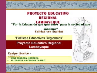 “Por la Educación que queremos para la sociedad que
soñamos”
Calidad con Equidad
PROYECTO EDUCATIVO
REGIONAL
LAMBAYEQUE
"Políticas Educativas Regionales”
Equipo técnico -
COPARE:• HELI ALARCON MONTOYA
• ELIZABETH JULCARIMA CASTRO
Proyecto Educativo Regional
Lambayeque
 