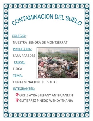 COLEGIO:
NUESTRA SEÑORA DE MONTSERRAT
PROFESORA:
SARA PAREDES
 CURSO:
FISICA
TEMA:
CONTAMINACION DEL SUELO
INTEGRANTES:
    ORTIZ AYRA STEFANY ANTHUANETH
    GUTIERREZ PINEDO WENDY THANIA
 