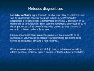 La  Historia Clínica  sigue teniendo mucho valor. Hay dos síntomas que son de importancia especial pues son indicios de enfermedades neoplásicas o inflamatorias: la hemorragia anorrectal y alteración en la frecuencia de la defecación. En el caso de hemorragia anorrectal el 10 % de los pacientes sufrirá de enfermedades graves, ya que la mayoría cursará con hemorroides y fisura anal.  Es muy importante hacer preguntas como: en qué momento es el sangrado, el volumen del sangrado y características del mismo (si la sangre es coagulada, obscura o roja rutilante).  Otros síntomas importantes son el flujo anal, purulento o mucoide, el edema perianal, prolapso, dolor o prurito (irritación o hipersensibilidad).  Métodos diagnósticos 