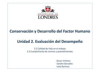 Conservación y Desarrollo del Factor Humano Unidad 2. Evaluación del Desempeño 2.2 Calidad de Vida en el trabajo 2.3 Cumplimiento de normas y procedimientos Oscar Jiménez Sandra González Isela Ramírez  