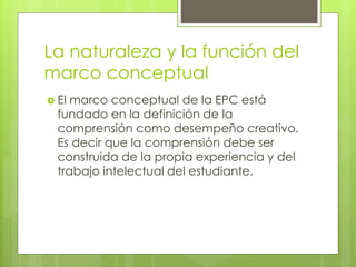 La naturaleza y la función del
marco conceptual
 El marco conceptual de la EPC está
fundado en la definición de la
comprensión como desempeño creativo.
Es decir que la comprensión debe ser
construida de la propia experiencia y del
trabajo intelectual del estudiante.
 