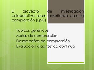 El proyecto de investigación
colaborativa sobre enseñanza para la
comprensión (EpC)
• Tópicos genéticos
• Metas de comprensión
• Desempeños de comprensión
• Evaluación diagnostica continua
 