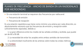 PLANES DE FRECUENCIA - ANCHO DE BANDA EN UN RADIOENLACE
POR MICROONDAS
 En una estación terminal se requieran dos frecuencias por radiocanal.
 Frecuencia de emisión
 Frecuencia de recepción
Es una estación repetidora que tiene como mínimo una antena por cada dirección, es
absolutamente necesario que las frecuencias de emisión y recepción estén
suficientemente separadas, debido a:
1. La gran diferencia entre los niveles de las señales emitida y recibida, que puede
ser de 60 a 90 dB.
2. La necesidad de evitar los acoples entre ambos sentidos de transmisión.
3. La directividad insuficiente de las antenas sobre todas las ondas métricas.
 