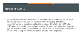 ANCHO DE BANDA
 Los sistemas de microondas ofrecen un ancho de banda sustancial. Los sistemas
digitales de microondas, con los cuales cuentan la mayoría de sistemas
contemporáneos, se ejecutan usualmente con tasas de señales de 1.544 Mbps y
2.048 Mbps, con muchas operando en tasas de 34 Mbps y 45 Mbps. Los sistemas
digitales emplean técnicas de modulación sofisticadas para incrementar la eficiencia
del espectro, al empaquetar múltiples bits en cada Hertz disponible.
 