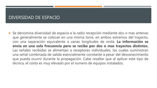 DIVERSIDAD DE ESPACIO
 Se denomina diversidad de espacio a la radio recepción mediante dos o mas antenas
que generalmente se colocan en una misma torre, en ambos extremos del trayecto,
con una separación equivalente a varias longitudes de onda. La información se
envía en una sola frecuencia pero se recibe por dos o mas trayectos distintos.
Las señales recibidas se alimentan a receptores individuales, los cuales suministran
una señal combinada de salida esencialmente constante a pesar del desvanecimiento
que pueda ocurrir durante la propagación. Cabe resaltar que al aplicar este tipo de
técnica, el costo es muy elevado por el numero de equipos instalados.
 