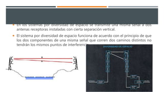  En los sistemas por diversidad de espacio se transmite una misma señal a dos
antenas receptoras instaladas con cierta separación vertical.
 El sistema por diversidad de espacio funciona de acuerdo con el principio de que
los dos componentes de una misma señal que corren dos caminos distintos no
tendrán los mismos puntos de interferencia
 
