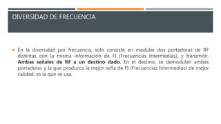 DIVERSIDAD DE FRECUENCIA
 En la diversidad por frecuencia, solo consiste en modular dos portadoras de RF
distintas con la misma información de FI (Frecuencias Intermedias), y transmitir.
Ambas señales de RF a un destino dado. En el destino, se demodulan ambas
portadoras y la que produzca la mejor seña de FI (Frecuencias Intermedias) de mejor
calidad, es la que se usa.
 