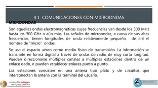 4.1 COMUNICACIONES CON MICROONDAS
MICROONDAS
Son aquellas ondas electromagnéticas cuyas frecuencias van desde los 300 MHz
hasta los 300 GHz o aún más. Las señales de microondas, a causa de sus altas
frecuencias, tienen longitudes de onda relativamente pequeña, de ahí el
nombre de “micro” ondas.
Se usa el espacio aéreo como medio físico de transmisión. La información se
transmite en forma digital a través de ondas de radio de muy corta longitud.
Pueden direccionarse múltiples canales a múltiples estaciones dentro de un
enlace dado, o pueden establecer enlaces punto a punto.
Las estaciones consisten en una antena tipo plato y de circuitos que
interconectan la antena con la terminal del usuario.
 