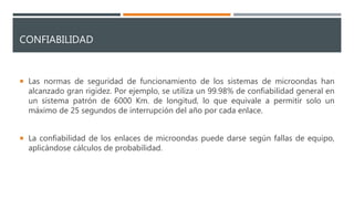 CONFIABILIDAD
 Las normas de seguridad de funcionamiento de los sistemas de microondas han
alcanzado gran rigidez. Por ejemplo, se utiliza un 99.98% de confiabilidad general en
un sistema patrón de 6000 Km. de longitud, lo que equivale a permitir solo un
máximo de 25 segundos de interrupción del año por cada enlace.
 La confiabilidad de los enlaces de microondas puede darse según fallas de equipo,
aplicándose cálculos de probabilidad.
 