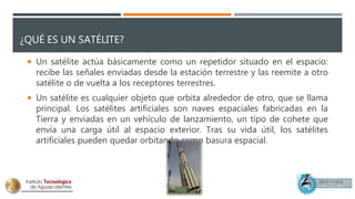 ¿QUÉ ES UN SATÉLITE?
 Un satélite actúa básicamente como un repetidor situado en el espacio:
recibe las señales enviadas desde la estación terrestre y las reemite a otro
satélite o de vuelta a los receptores terrestres.
 Un satélite es cualquier objeto que orbita alrededor de otro, que se llama
principal. Los satélites artificiales son naves espaciales fabricadas en la
Tierra y enviadas en un vehículo de lanzamiento, un tipo de cohete que
envía una carga útil al espacio exterior. Tras su vida útil, los satélites
artificiales pueden quedar orbitando como basura espacial.
 