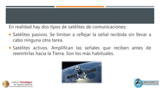En realidad hay dos tipos de satélites de comunicaciones:
 Satélites pasivos. Se limitan a reflejar la señal recibida sin llevar a
cabo ninguna otra tarea.
 Satélites activos. Amplifican las señales que reciben antes de
reemitirlas hacia la Tierra. Son los más habituales.
 