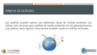 ÓRBITAS DE SATÉLITES
Los satélites pueden operar con diferentes clases de órbitas terrestres. Las
órbitas más comunes para satélites de medio ambiente son las geoestacionarias
y las polares, pero algunos instrumentos también vuelan en órbitas inclinadas.
 