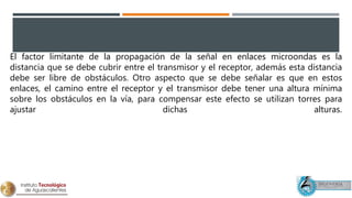 El factor limitante de la propagación de la señal en enlaces microondas es la
distancia que se debe cubrir entre el transmisor y el receptor, además esta distancia
debe ser libre de obstáculos. Otro aspecto que se debe señalar es que en estos
enlaces, el camino entre el receptor y el transmisor debe tener una altura mínima
sobre los obstáculos en la vía, para compensar este efecto se utilizan torres para
ajustar dichas alturas.
 