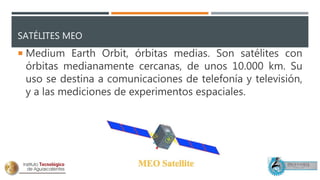 SATÉLITES MEO
 Medium Earth Orbit, órbitas medias. Son satélites con
órbitas medianamente cercanas, de unos 10.000 km. Su
uso se destina a comunicaciones de telefonía y televisión,
y a las mediciones de experimentos espaciales.
 