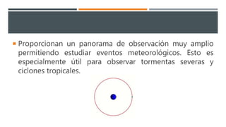  Proporcionan un panorama de observación muy amplio
permitiendo estudiar eventos meteorológicos. Esto es
especialmente útil para observar tormentas severas y
ciclones tropicales.
 