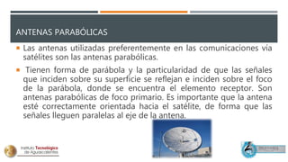 ANTENAS PARABÓLICAS
 Las antenas utilizadas preferentemente en las comunicaciones vía
satélites son las antenas parabólicas.
 Tienen forma de parábola y la particularidad de que las señales
que inciden sobre su superficie se reflejan e inciden sobre el foco
de la parábola, donde se encuentra el elemento receptor. Son
antenas parabólicas de foco primario. Es importante que la antena
esté correctamente orientada hacia el satélite, de forma que las
señales lleguen paralelas al eje de la antena.
 