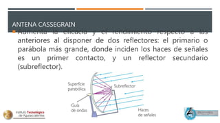 ANTENA CASSEGRAIN
 Aumenta la eficacia y el rendimiento respecto a las
anteriores al disponer de dos reflectores: el primario o
parábola más grande, donde inciden los haces de señales
es un primer contacto, y un reflector secundario
(subreflector).
 