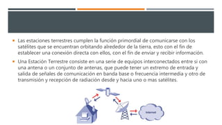  Las estaciones terrestres cumplen la función primordial de comunicarse con los
satélites que se encuentran orbitando alrededor de la tierra, esto con el fin de
establecer una conexión directa con ellos, con el fin de enviar y recibir información.
 Una Estación Terrestre consiste en una serie de equipos interconectados entre si con
una antena o un conjunto de antenas, que puede tener un extremo de entrada y
salida de señales de comunicación en banda base o frecuencia intermedia y otro de
transmisión y recepción de radiación desde y hacia uno o mas satélites.
 