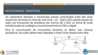 MICROONDAS TERRESTRES
Un radioenlace terrestre o microondas provee conectividad entre dos sitios
(estaciones terrenas) en línea de vista (Line – of - Sight, LOS) usando equipo de
radio con frecuencias de portadora por encima de 1 GHz. La forma de onda
emitida puede ser analógica (convencionalmente en FM) o digital.
Para la comunicación de microondas terrestres se deben usar antenas
parabólicas, las cuales deben estar alineadas o tener visión directa entre ellas
 