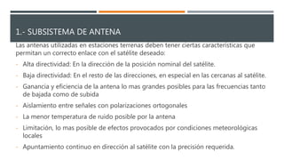 1.- SUBSISTEMA DE ANTENA
Las antenas utilizadas en estaciones terrenas deben tener ciertas características que
permitan un correcto enlace con el satélite deseado:
- Alta directividad: En la dirección de la posición nominal del satélite.
- Baja directividad: En el resto de las direcciones, en especial en las cercanas al satélite.
- Ganancia y eficiencia de la antena lo mas grandes posibles para las frecuencias tanto
de bajada como de subida
- Aislamiento entre señales con polarizaciones ortogonales
- La menor temperatura de ruido posible por la antena
- Limitación, lo mas posible de efectos provocados por condiciones meteorológicas
locales
- Apuntamiento continuo en dirección al satélite con la precisión requerida.
 