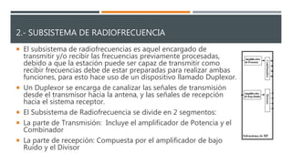 2.- SUBSISTEMA DE RADIOFRECUENCIA
 El subsistema de radiofrecuencias es aquel encargado de
transmitir y/o recibir las frecuencias previamente procesadas,
debido a que la estación puede ser capaz de transmitir como
recibir frecuencias debe de estar preparadas para realizar ambas
funciones, para esto hace uso de un dispositivo llamado Duplexor.
 Un Duplexor se encarga de canalizar las señales de transmisión
desde el transmisor hacia la antena, y las señales de recepción
hacia el sistema receptor.
 El Subsistema de Radiofrecuencia se divide en 2 segmentos:
 La parte de Transmisión: Incluye el amplificador de Potencia y el
Combinador
 La parte de recepción: Compuesta por el amplificador de bajo
Ruido y el Divisor
 