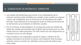 4.- SUBSISTEMA DE INTERFACE TERRESTRE
 Las señales de banda base que entran a los moduladores de la
estación terrestre están divididas por canales, estos canales se originan
a partir del multiplexor que se encuentra en el subsistema de enlace
terrestre. Este dispositivo se encarga de recibir la señal proveniente de
la red terrestre y acomodarlo en distintos canales.
 Por le contrario, el demultiplexor se encarga de juntar las señales de
todos los canales provenientes del receptor para enviarlos por un solo
medio haca las redes terrestres. Por este motivo los dos dispositivos se
muestran como un solo bloque
 Estas interfaces son requeridas cuando el origen o destino de las
señales entrantes a la central no tienen como destino final la propia
estación: esto es cuando son utilizadas como punto de enlace para
otras redes.
 