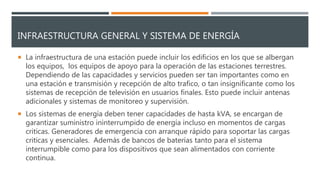 INFRAESTRUCTURA GENERAL Y SISTEMA DE ENERGÍA
 La infraestructura de una estación puede incluir los edificios en los que se albergan
los equipos, los equipos de apoyo para la operación de las estaciones terrestres.
Dependiendo de las capacidades y servicios pueden ser tan importantes como en
una estación e transmisión y recepción de alto trafico, o tan insignificante como los
sistemas de recepción de televisión en usuarios finales. Esto puede incluir antenas
adicionales y sistemas de monitoreo y supervisión.
 Los sistemas de energía deben tener capacidades de hasta kVA, se encargan de
garantizar suministro ininterrumpido de energía incluso en momentos de cargas
criticas. Generadores de emergencia con arranque rápido para soportar las cargas
criticas y esenciales. Además de bancos de baterías tanto para el sistema
interrumpible como para los dispositivos que sean alimentados con corriente
continua.
 