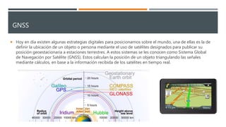 GNSS
 Hoy en día existen algunas estrategias digitales para posicionarnos sobre el mundo, una de ellas es la de
definir la ubicación de un objeto o persona mediante el uso de satélites designados para publicar su
posición geoestacionaria a estaciones terrestres. A estos sistemas se les conocen como Sistema Global
de Navegación por Satélite (GNSS). Estos calculan la posición de un objeto triangulando las señales
mediante cálculos, en base a la información recibida de los satélites en tiempo real.
 