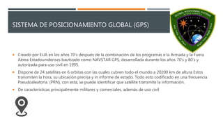 SISTEMA DE POSICIONAMIENTO GLOBAL (GPS)
 Creado por EUA en los años 70’s después de la combinación de los programas e la Armada y la Fuera
Aérea Estadounidenses bautizado como NAVSTAR GPS, desarrollada durante los años 70’s y 80’s y
autorizada para uso civil en 1995.
 Dispone de 24 satélites en 6 orbitas con las cuales cubren todo el mundo a 20200 km de altura Estos
transmiten la hora, su ubicación precisa y in informe de estado. Todo esto codificado en una frecuencia
Pseudoaleatoria. (PRN), con esta, se puede identificar que satélite transmite la información.
 De características principalmente militares y comerciales, además de uso civil
 