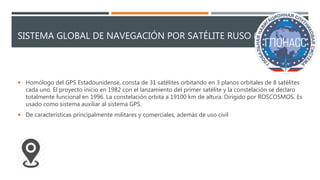 SISTEMA GLOBAL DE NAVEGACIÓN POR SATÉLITE RUSO (GLONASS)
 Homólogo del GPS Estadounidense, consta de 31 satélites orbitando en 3 planos orbitales de 8 satélites
cada uno. El proyecto inicio en 1982 con el lanzamiento del primer satélite y la constelación se declaro
totalmente funcional en 1996. La constelación orbita a 19100 km de altura. Dirigido por ROSCOSMOS. Es
usado como sistema auxiliar al sistema GPS.
 De características principalmente militares y comerciales, además de uso civil
 