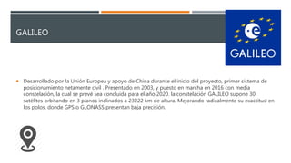 GALILEO
 Desarrollado por la Unión Europea y apoyo de China durante el inicio del proyecto, primer sistema de
posicionamiento netamente civil . Presentado en 2003, y puesto en marcha en 2016 con media
constelación, la cual se prevé sea concluida para el año 2020. la constelación GALILEO supone 30
satélites orbitando en 3 planos inclinados a 23222 km de altura. Mejorando radicalmente su exactitud en
los polos, donde GPS o GLONASS presentan baja precisión.
 