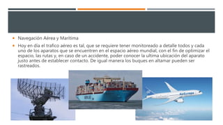  Navegación Aérea y Marítima
 Hoy en día el trafico aéreo es tal, que se requiere tener monitoreado a detalle todos y cada
uno de los aparatos que se encuentren en el espacio aéreo mundial, con el fin de optimizar el
espacio, las rutas y, en caso de un accidente, poder conocer la ultima ubicación del aparato
justo antes de establecer contacto. De igual manera los buques en altamar pueden ser
rastreados.
 