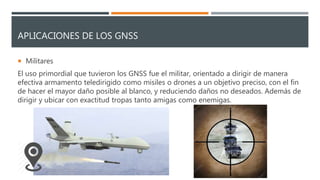 APLICACIONES DE LOS GNSS
 Militares
El uso primordial que tuvieron los GNSS fue el militar, orientado a dirigir de manera
efectiva armamento teledirigido como misiles o drones a un objetivo preciso, con el fin
de hacer el mayor daño posible al blanco, y reduciendo daños no deseados. Además de
dirigir y ubicar con exactitud tropas tanto amigas como enemigas.
 