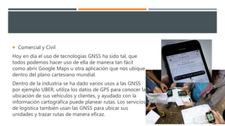  Comercial y Civil
Hoy en día el uso de tecnologías GNSS ha sido tal, que
todos podemos hacer uso de ella de manera tan fácil
como abrir Google Maps u otra aplicación que nos ubique
dentro del plano cartesiano mundial.
Dentro de la industria se ha dado varios usos a las GNSS
por ejemplo UBER, utiliza los datos de GPS para conocer la
ubicación de sus vehículos y clientes, y ayudado con la
información cartográfica puede planear rutas. Los servicios
de logística también usan las GNSS para ubicar sus
unidades y trazar rutas de manera eficaz.
 