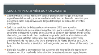 USOS CON FINES CIENTÍFICOS Y SALVAMENTO
 Geomántica: Este uso radica en colocar posicionadores gps en puntos
específicos del mundo, y se toman lectura de los cambios de posición que
presenten estos dispositivos a lo largo del tiempo debido a los eventos
geológicos.
 SAS: Los servicios de búsqueda y salvamento (SAS) son aquellas
implementaciones que realizan los gobiernos para reacción en caso de algún
accidente o desastre natural, en esta área se pueden acordonar, medir áreas
afectadas, y conociendo las coordenadas puede pedirse a los sistemas de
imagenología satelital fotografiar las zonas afectadas para determinar
dimensiones de los desastres. Otro ejemplo es la Alerta Sísmica de CDMX.
Tambien las llamadas a servicios de Emergencia pueden ubicar al llamante con
GPS
 Biología: Ayudan a comprender los patrones de migración de especies en
observación. Por medio de la instalación de rastreadores en especímenes.
 