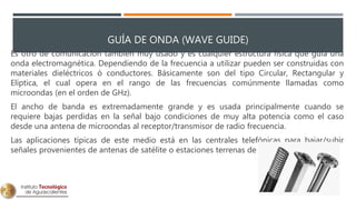 GUÍA DE ONDA (WAVE GUIDE)
Es otro de comunicación también muy usado y es cualquier estructura física que guía una
onda electromagnética. Dependiendo de la frecuencia a utilizar pueden ser construidas con
materiales dieléctricos ó conductores. Básicamente son del tipo Circular, Rectangular y
Elíptica, el cual opera en el rango de las frecuencias comúnmente llamadas como
microondas (en el orden de GHz).
El ancho de banda es extremadamente grande y es usada principalmente cuando se
requiere bajas perdidas en la señal bajo condiciones de muy alta potencia como el caso
desde una antena de microondas al receptor/transmisor de radio frecuencia.
Las aplicaciones típicas de este medio está en las centrales telefónicas para bajar/subir
señales provenientes de antenas de satélite o estaciones terrenas de microondas.
 