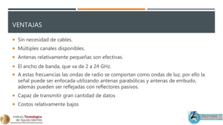 VENTAJAS
 Sin necesidad de cables.
 Múltiples canales disponibles.
 Antenas relativamente pequeñas son efectivas.
 El ancho de banda, que va de 2 a 24 GHz.
 A estas frecuencias las ondas de radio se comportan como ondas de luz, por ello la
señal puede ser enfocada utilizando antenas parabólicas y antenas de embudo,
además pueden ser reflejadas con reflectores pasivos.
 Capaz de transmitir gran cantidad de datos
 Costos relativamente bajos
 
