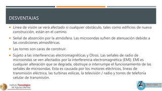 DESVENTAJAS
 Línea de visión se verá afectado si cualquier obstáculo, tales como edificios de nueva
construcción, están en el camino.
 Señal de absorción por la atmósfera. Las microondas sufren de atenuación debido a
las condiciones atmosféricas.
 Las torres son caras de construir.
 Sujeto a las interferencias electromagnéticas y Otros. Las señales de radio de
microondas se ven afectados por la interferencia electromagnética (EMI). EMI es
cualquier alteración que se degrada, obstruye o interrumpe el funcionamiento de las
señales de microondas. Esta es causada por los motores eléctricos, líneas de
transmisión eléctrica, las turbinas eólicas, la televisión / radio y torres de telefonía
celular de transmisión.
 