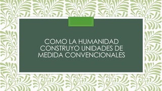 COMO LA HUMANIDAD
CONSTRUYO UNIDADES DE
MEDIDA CONVENCIONALES
 