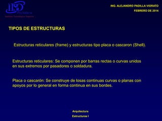 ING. ALEJANDRO PADILLA VIORATO
FEBRERO DE 2014

TIPOS DE ESTRUCTURAS

Estructuras reticulares (frame) y estructuras tipo placa o cascaron (Shell).

Estructuras reticulares: Se componen por barras rectas o curvas unidos
en sus extremos por pasadores o soldadura.

Placa o cascarón: Se construye de losas continuas curvas o planas con
apoyos por lo general en forma continua en sus bordes.

Arquitectura

Estructuras I

 