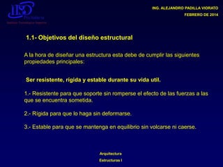 ING. ALEJANDRO PADILLA VIORATO
FEBRERO DE 2014

1.1- Objetivos del diseño estructural
A la hora de diseñar una estructura esta debe de cumplir las siguientes
propiedades principales:
Ser resistente, rígida y estable durante su vida util.
1.- Resistente para que soporte sin romperse el efecto de las fuerzas a las
que se encuentra sometida.

2.- Rígida para que lo haga sin deformarse.
3.- Estable para que se mantenga en equilibrio sin volcarse ni caerse.

Arquitectura

Estructuras I

 