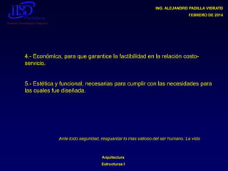 ING. ALEJANDRO PADILLA VIORATO
FEBRERO DE 2014

4.- Económica, para que garantice la factibilidad en la relación costoservicio.

5.- Estética y funcional, necesarias para cumplir con las necesidades para
las cuales fue diseñada.

Ante todo seguridad, resguardar lo mas valioso del ser humano: La vida

Arquitectura

Estructuras I

 