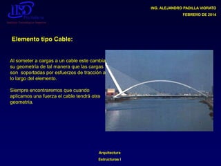 ING. ALEJANDRO PADILLA VIORATO
FEBRERO DE 2014

Elemento tipo Cable:

Al someter a cargas a un cable este cambia
su geometría de tal manera que las cargas
son soportadas por esfuerzos de tracción a
lo largo del elemento.
Siempre encontraremos que cuando
aplicamos una fuerza el cable tendrá otra
geometría.

Arquitectura

Estructuras I

 