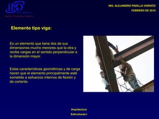 ING. ALEJANDRO PADILLA VIORATO
FEBRERO DE 2014

Elemento tipo viga:

Es un elemento que tiene dos de sus
dimensiones mucho menores que la otra y
recibe cargas en el sentido perpendicular a
la dimensión mayor.

Estas características geométricas y de carga
hacen que el elemento principalmente esté
sometido a esfuerzos internos de flexión y
de cortante.

Arquitectura

Estructuras I

 