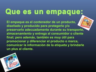 El empaque es el contenedor de un producto,
diseñado y producido para protegerlo y/o
preservarlo adecuadamente durante su transporte,
almacenamiento y entrega al consumidor o cliente
final; pero además, también es muy útil para
promocionar y diferenciar el producto o marca,
comunicar la información de la etiqueta y brindarle
un plus al cliente.
 