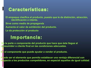 El empaque clasifica el producto, puesto que le da distinción, atracción,
identificación e interés.
Sirve como medio de propaganda
Aumenta el valor de exhibición del producto.
Le da protección al producto
Es la parte o componente del producto que hace que éste llegue al
consumidor o cliente final en las condiciones adecuadas.
Es el componente que puede ayudar a vender el producto.
Puede ser el elemento que permita establecer una ventaja diferencial con
respecto a los productos competidores, en especial aquellos de igual calidad.
 