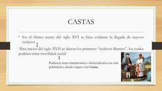 CASTAS
• En el último tercio del siglo XVI se hizo evidente la llegada de nuevos
esclavos
Para inicios del siglo XVII se dieron los primeros “esclavos libertos”, los cuales
podrían tener movilidad social
Pudieron tener matrimonios o descendencia con más
pobladores, dando origen a las Castas.
 