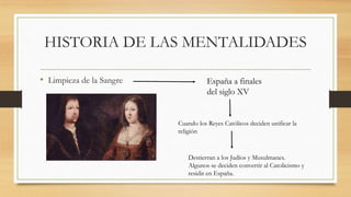 HISTORIA DE LAS MENTALIDADES
• Limpieza de la Sangre España a finales
del siglo XV
Cuando los Reyes Católicos deciden unificar la
religión
Destierran a los Judíos y Musulmanes.
Algunos se deciden convertir al Catolicismo y
residir en España.
 