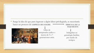 TRIBUNAL DE LA
INQUISICIÓN
• Surge la idea de que para ingresar a algún labor privilegiado, se necesitaría
hacer un proceso de LIMPIEZA DE SANGRE
Indagaban en
genealogía familiar,
por medio de
testigos.
Libre de
antepasados judíos o
moros de 5 o 7
generaciones atrás.
 